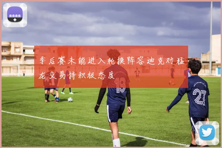 季后赛未能进入轮换阵容迪克对猛龙交易持积极态度