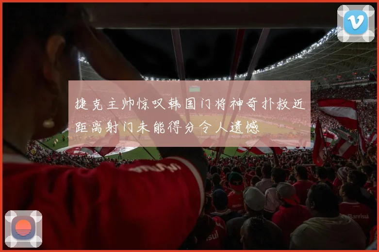 捷克主帅惊叹韩国门将神奇扑救近距离射门未能得分令人遗憾