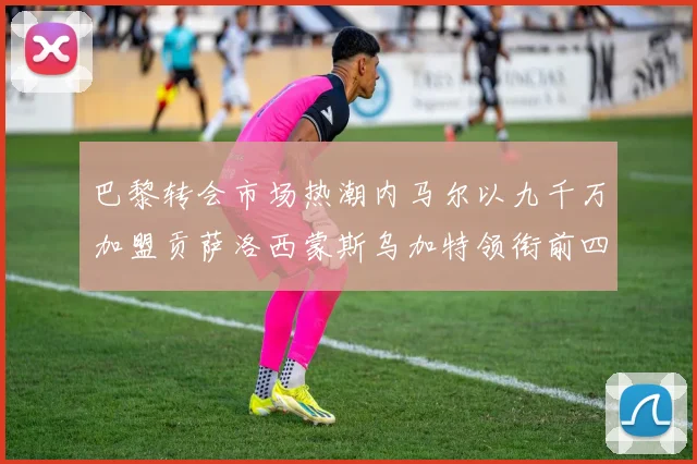 巴黎转会市场热潮内马尔以九千万加盟贡萨洛西蒙斯乌加特领衔前四