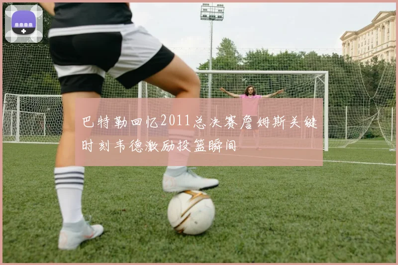 巴特勒回忆2011总决赛詹姆斯关键时刻韦德激励投篮瞬间