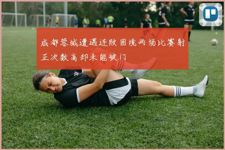 成都蓉城遭遇连败困境两场比赛射正次数高却未能破门