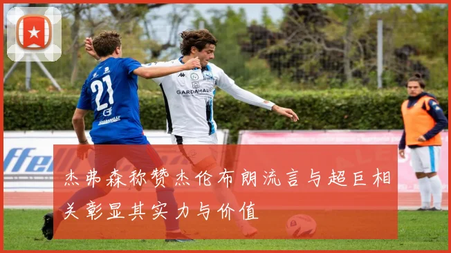 杰弗森称赞杰伦布朗流言与超巨相关彰显其实力与价值
