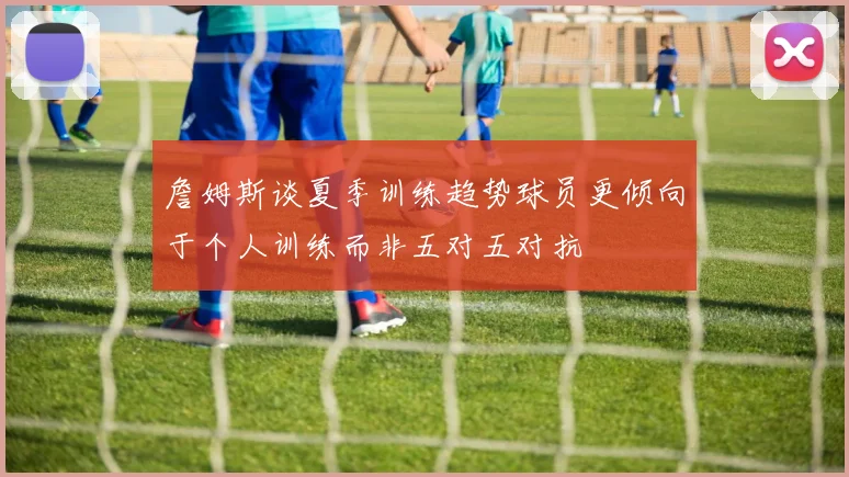 詹姆斯谈夏季训练趋势球员更倾向于个人训练而非五对五对抗