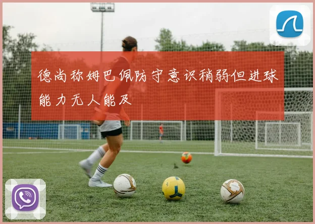德尚称姆巴佩防守意识稍弱但进球能力无人能及