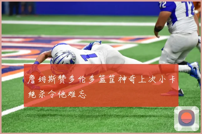 詹姆斯赞多伦多篮筐神奇上次小卡绝杀令他难忘
