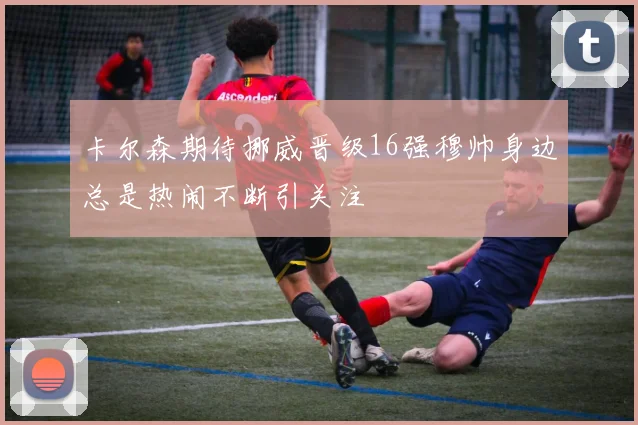 卡尔森期待挪威晋级16强穆帅身边总是热闹不断引关注
