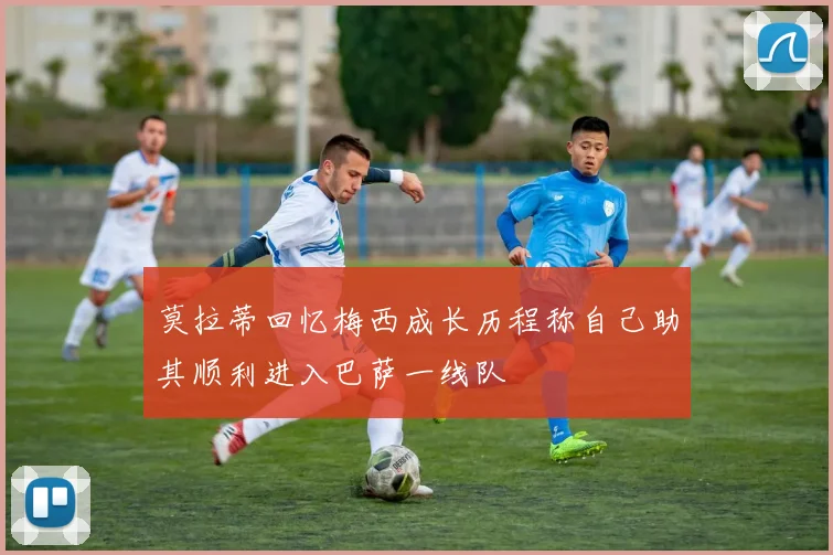 莫拉蒂回忆梅西成长历程称自己助其顺利进入巴萨一线队
