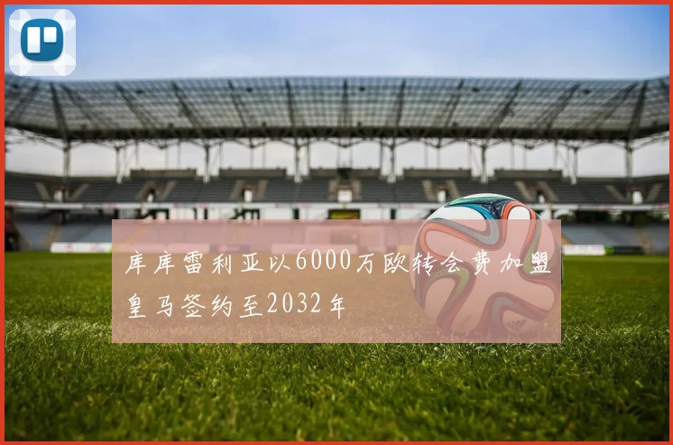 库库雷利亚以6000万欧转会费加盟皇马签约至2032年