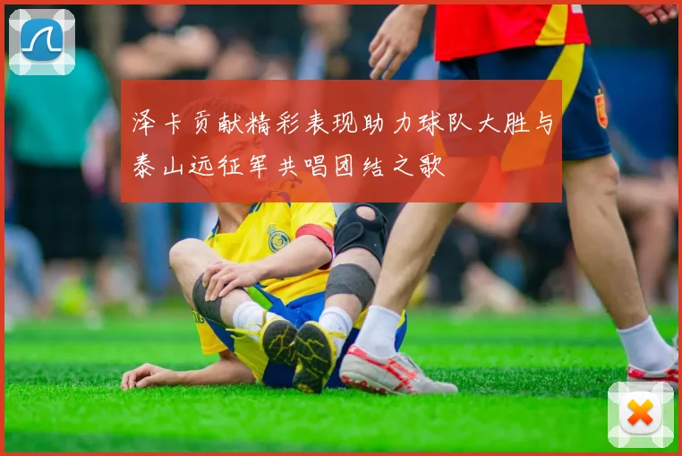 泽卡贡献精彩表现助力球队大胜与泰山远征军共唱团结之歌