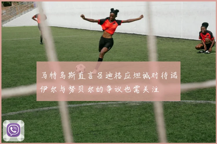 马特乌斯直言吕迪格应坦诚对待诺伊尔与努贝尔的争议也需关注