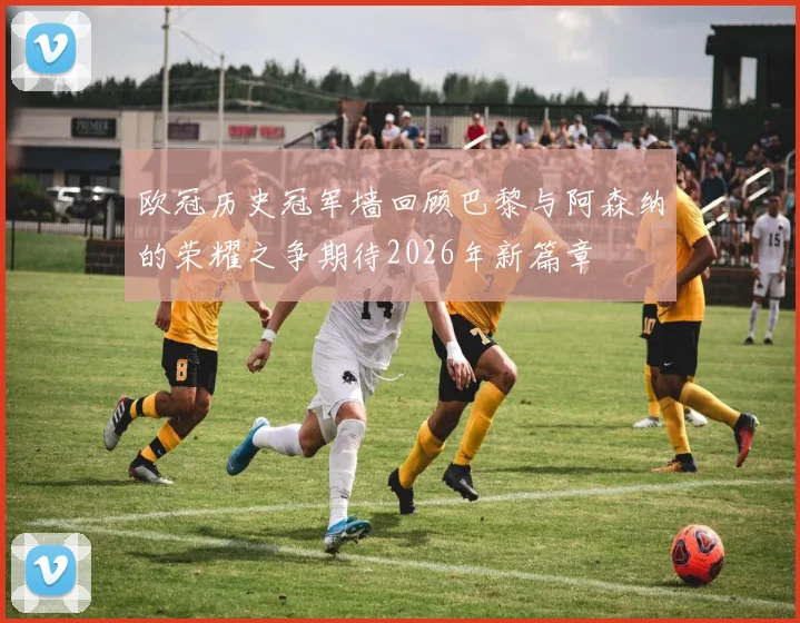 欧冠历史冠军墙回顾巴黎与阿森纳的荣耀之争期待2026年新篇章