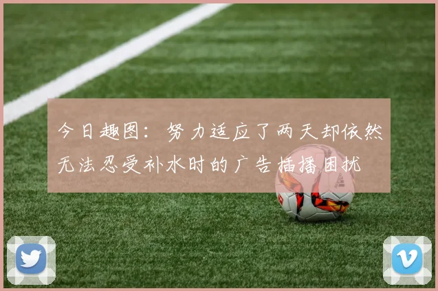 今日趣图：努力适应了两天却依然无法忍受补水时的广告插播困扰