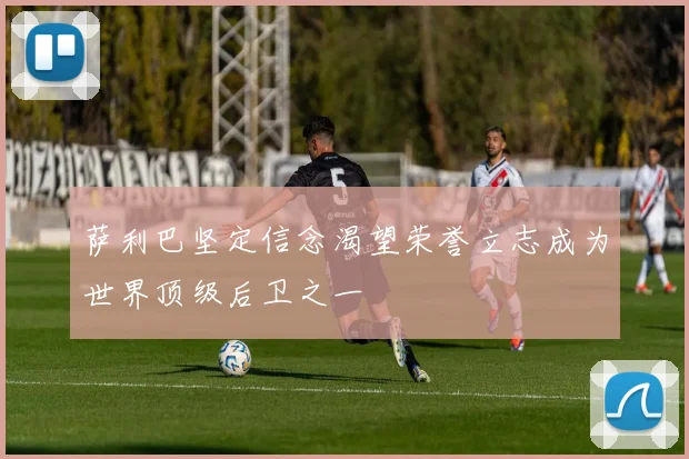 萨利巴坚定信念渴望荣誉立志成为世界顶级后卫之一