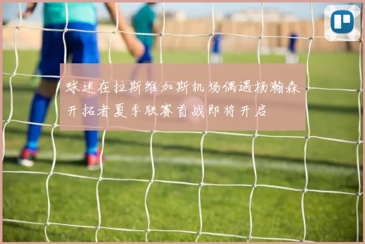 球迷在拉斯维加斯机场偶遇杨瀚森开拓者夏季联赛首战即将开启