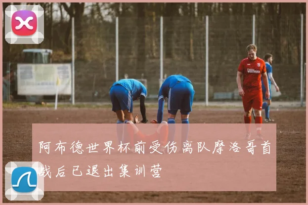 阿布德世界杯前受伤离队摩洛哥首战后已退出集训营