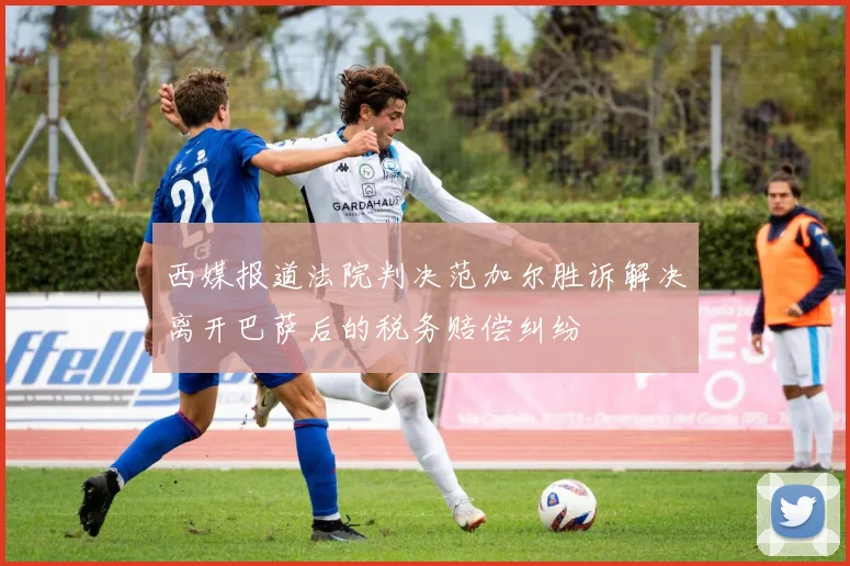 西媒报道法院判决范加尔胜诉解决离开巴萨后的税务赔偿纠纷